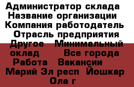 Администратор склада › Название организации ­ Компания-работодатель › Отрасль предприятия ­ Другое › Минимальный оклад ­ 1 - Все города Работа » Вакансии   . Марий Эл респ.,Йошкар-Ола г.